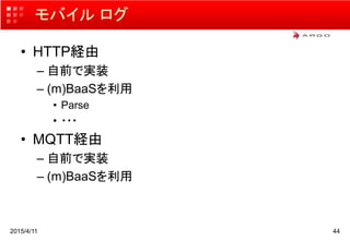モバイル ログ
• HTTP経由
– 自前で実装
– (m)BaaSを利用
• Parse
• ・・・
• MQTT経由
– 自前で実装
– (m)BaaSを利用
2015/4/11 44
 
