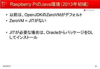 Raspberry PiのJava環境（2013年初頃）
• 以前は、OpenJDKのZeroVMがデフォルト
• ZeroVM = JITがない
• JITが必要な場合は、OracleからパッケージをDL
してインストール
2015/4/11 61
 