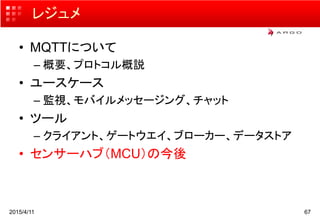 レジュメ
• MQTTについて
– 概要、プロトコル概説
• ユースケース
– 監視、モバイルメッセージング、チャット
• ツール
– クライアント、ゲートウエイ、ブローカー、データストア
• センサーハブ（MCU）の今後
2015/4/11 67
 