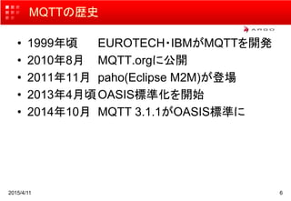 2015/4/11 6
MQTTの歴史
• 1999年頃 EUROTECH・IBMがMQTTを開発
• 2010年8月 MQTT.orgに公開
• 2011年11月 paho(Eclipse M2M)が登場
• 2013年4月頃OASIS標準化を開始
• 2014年10月 MQTT 3.1.1がOASIS標準に
 
