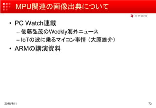 MPU関連の画像出典について
• PC Watch連載
– 後藤弘茂のWeekly海外ニュース
– IoTの波に乗るマイコン事情 （大原雄介）
• ARMの講演資料
2015/4/11 73
 