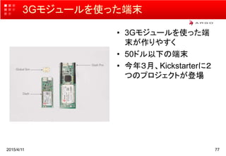 3Gモジュールを使った端末
• 3Gモジュールを使った端
末が作りやすく
• 50ドル以下の端末
• 今年３月、Kickstarterに２
つのプロジェクトが登場
2015/4/11 77
 