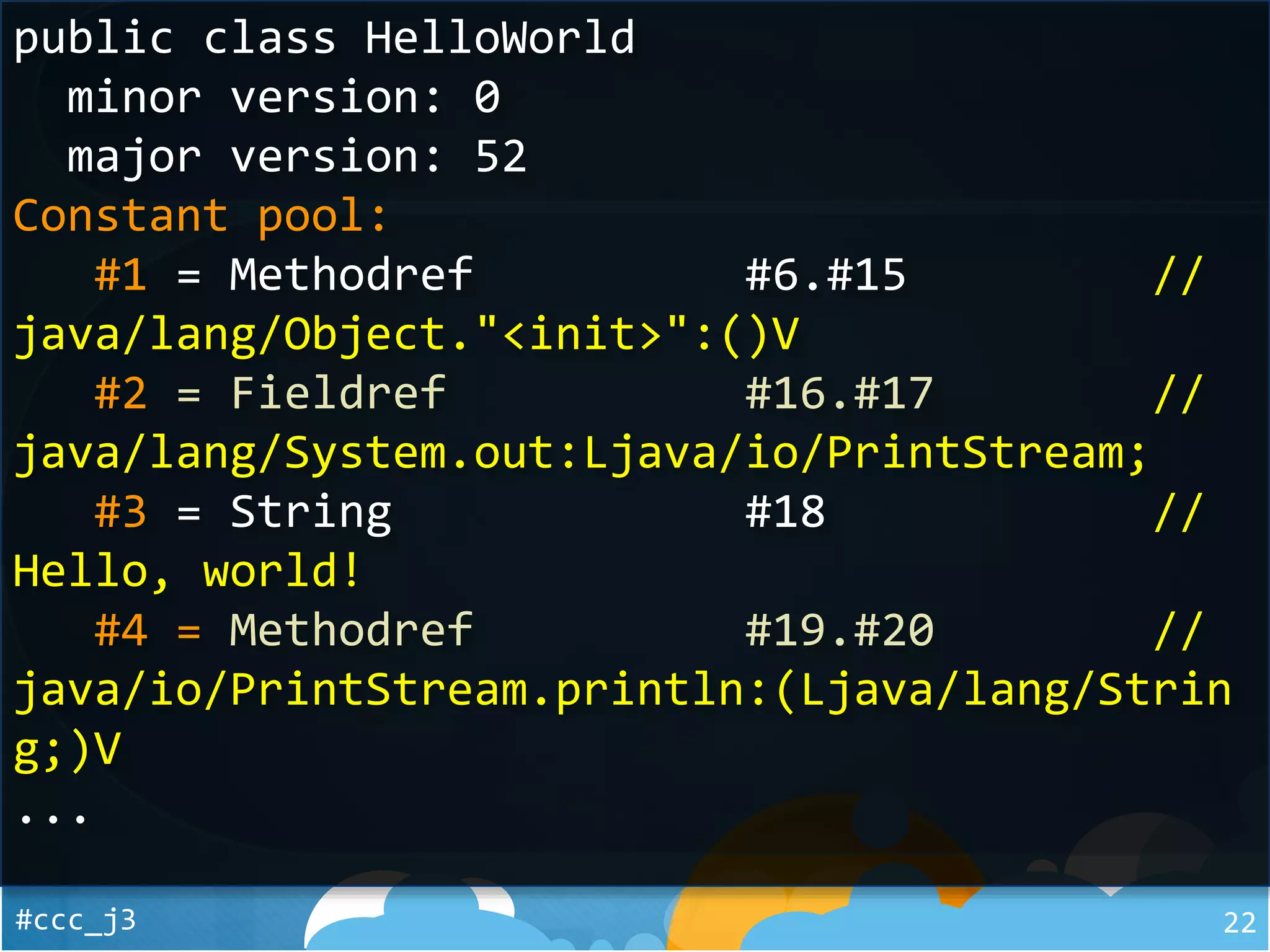 #ccc_j3 22
public class HelloWorld
minor version: 0
major version: 52
Constant pool:
#1 = Methodref #6.#15 //
java/lang/Object."<init>":()V
#2 = Fieldref #16.#17 //
java/lang/System.out:Ljava/io/PrintStream;
#3 = String #18 //
Hello, world!
#4 = Methodref #19.#20 //
java/io/PrintStream.println:(Ljava/lang/Strin
g;)V
...
 
