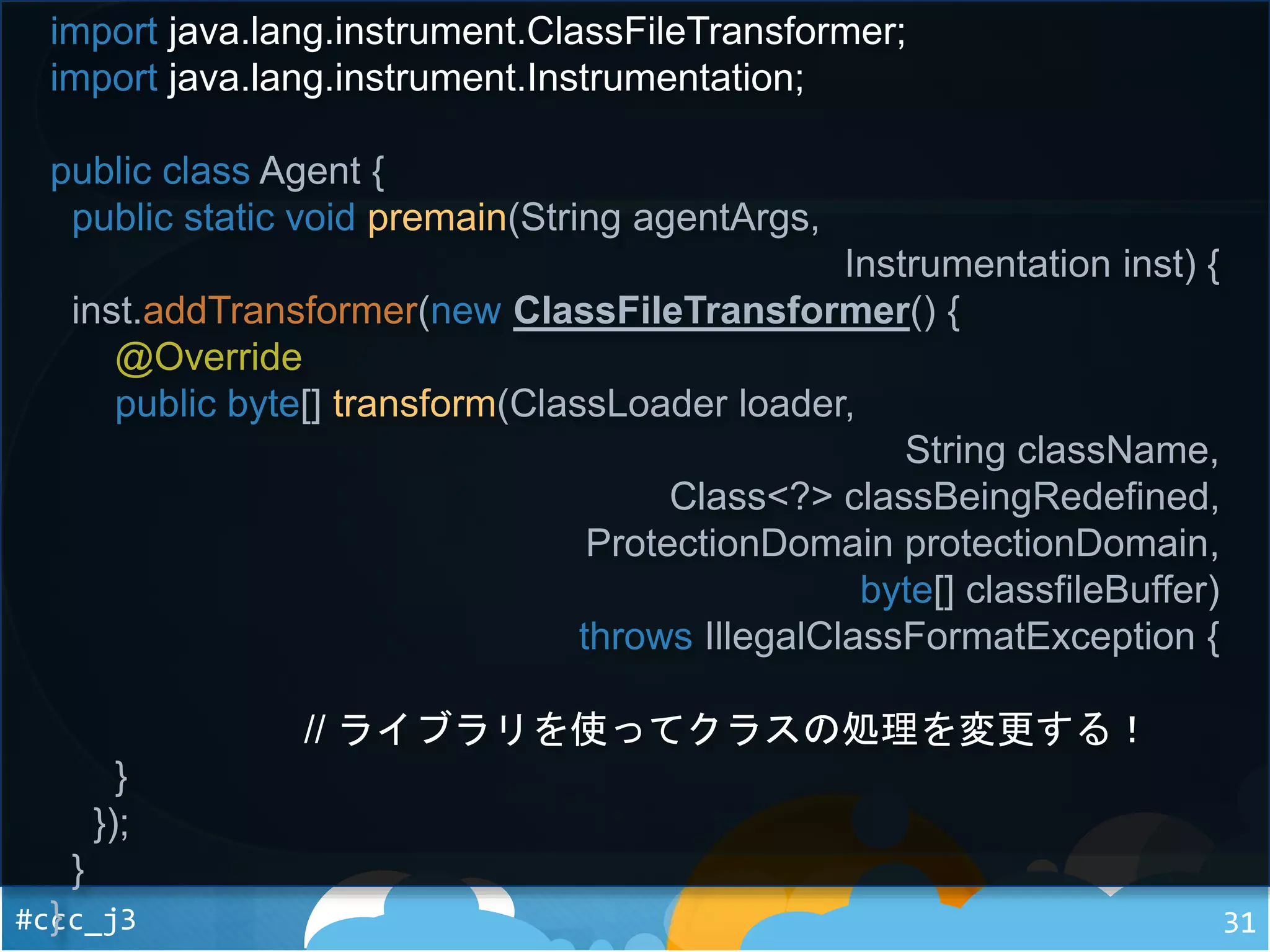 #ccc_j3 31
import java.lang.instrument.ClassFileTransformer;
import java.lang.instrument.Instrumentation;
public class Agent {
public static void premain(String agentArgs,
Instrumentation inst) {
inst.addTransformer(new ClassFileTransformer() {
@Override
public byte[] transform(ClassLoader loader,
String className,
Class<?> classBeingRedefined,
ProtectionDomain protectionDomain,
byte[] classfileBuffer)
throws IllegalClassFormatException {
// ライブラリを使ってクラスの処理を変更する！
}
});
}
}
 