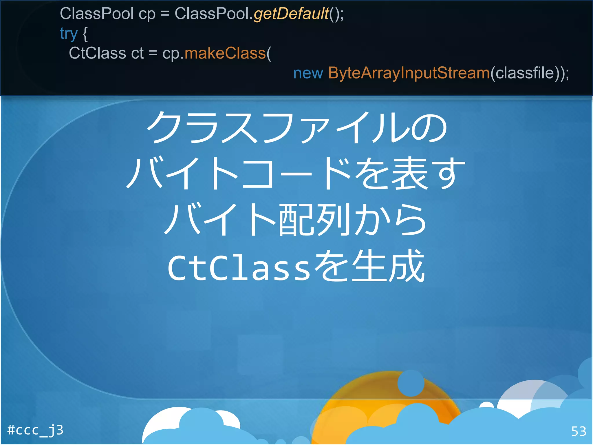 #ccc_j3 53
ClassPool cp = ClassPool.getDefault();
try {
CtClass ct = cp.makeClass(
new ByteArrayInputStream(classfile));
クラスファイルの
バイトコードを表す
バイト配列から
CtClassを生成
 