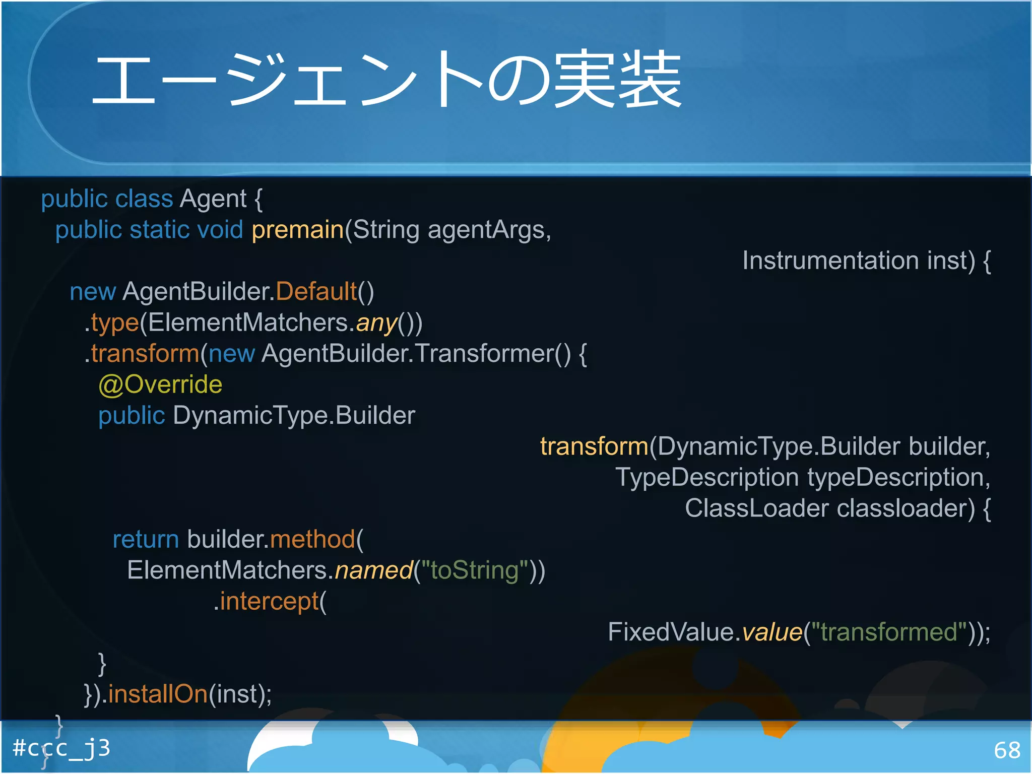 エージェントの実装
#ccc_j3 68
public class Agent {
public static void premain(String agentArgs,
Instrumentation inst) {
new AgentBuilder.Default()
.type(ElementMatchers.any())
.transform(new AgentBuilder.Transformer() {
@Override
public DynamicType.Builder
transform(DynamicType.Builder builder,
TypeDescription typeDescription,
ClassLoader classloader) {
return builder.method(
ElementMatchers.named("toString"))
.intercept(
FixedValue.value("transformed"));
}
}).installOn(inst);
}
}
 