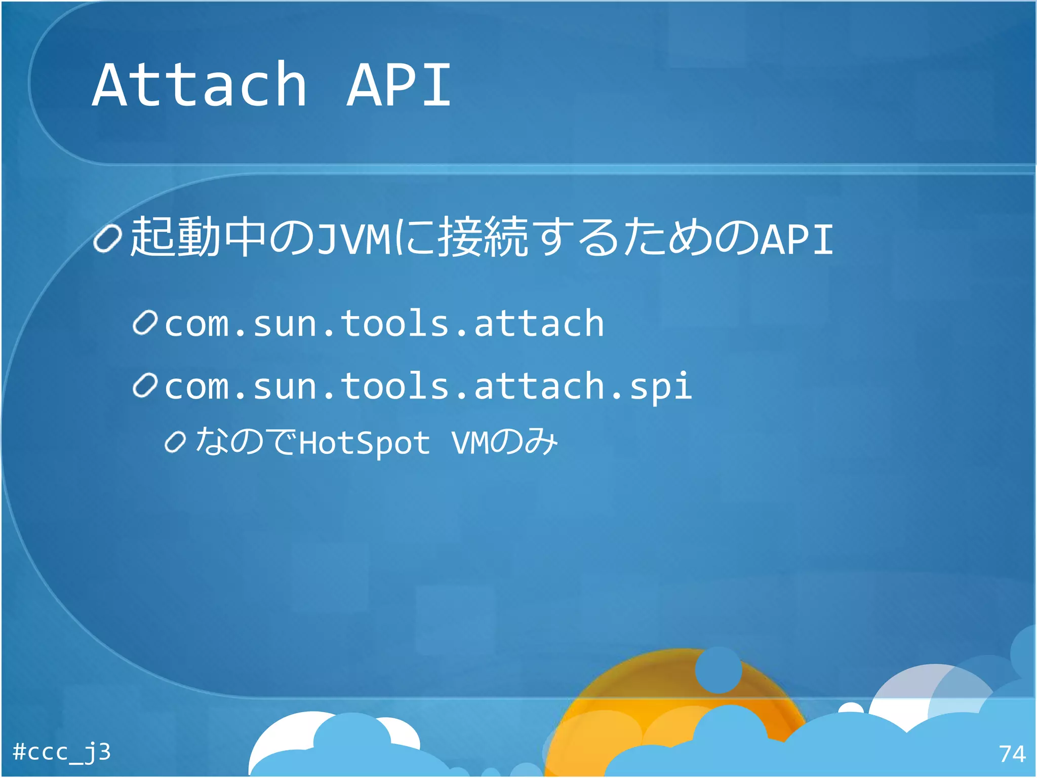 Attach API
起動中のJVMに接続するためのAPI
com.sun.tools.attach
com.sun.tools.attach.spi
なのでHotSpot VMのみ
#ccc_j3 74
 