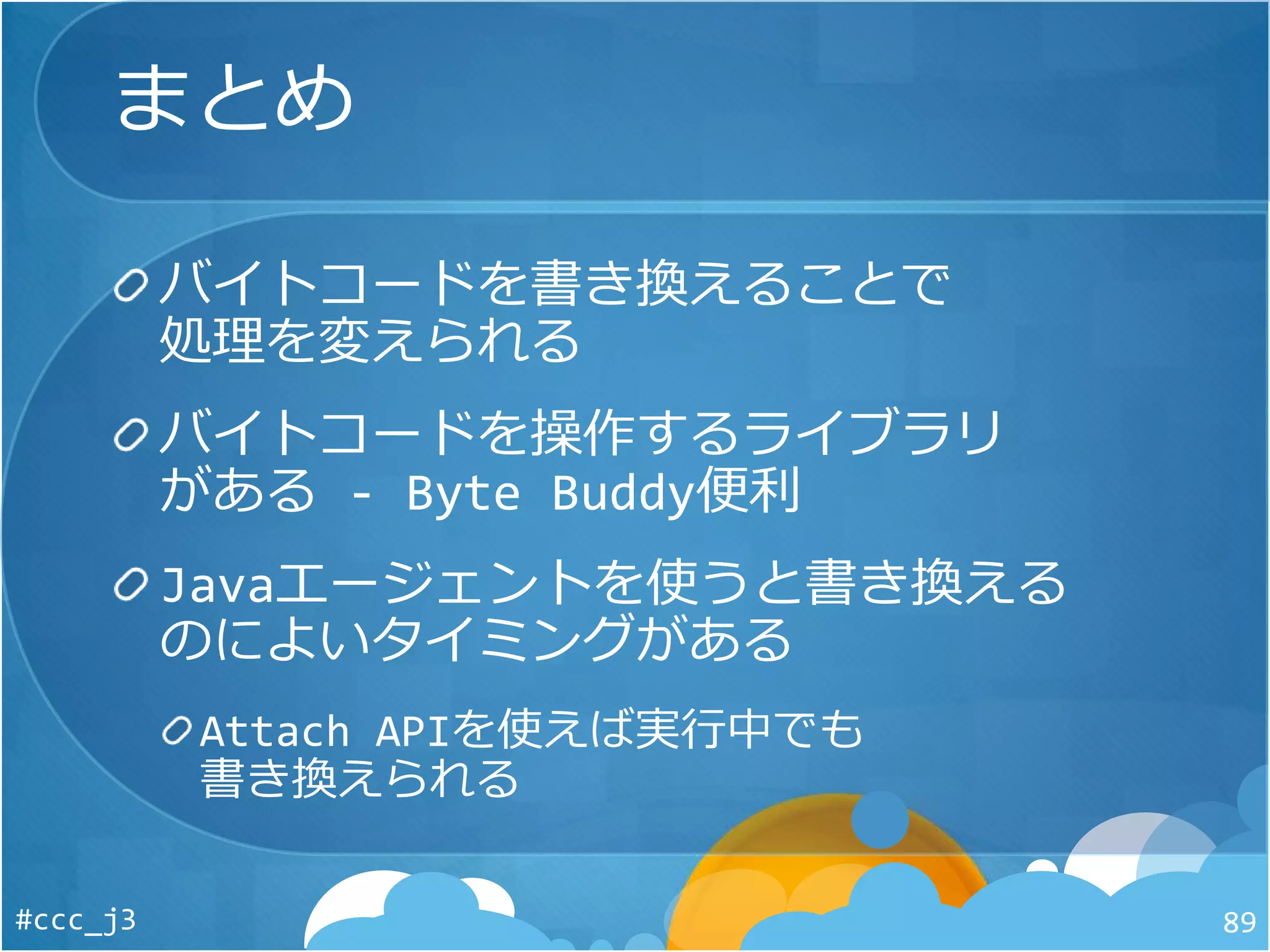 まとめ
バイトコードを書き換えることで
処理を変えられる
バイトコードを操作するライブラリ
がある - Byte Buddy便利
Javaエージェントを使うと書き換える
のによいタイミングがある
Attach APIを使えば実行中でも
書き換えられる
#ccc_j3 89
 