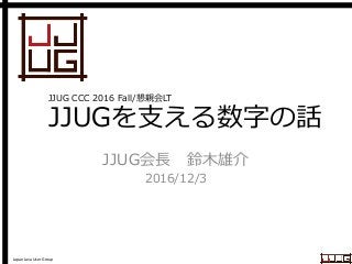 Japan Java User Group
JJUGを支える数字の話
JJUG会長 鈴木雄介
2016/12/3
JJUG CCC 2016 Fall/懇親会LT
 