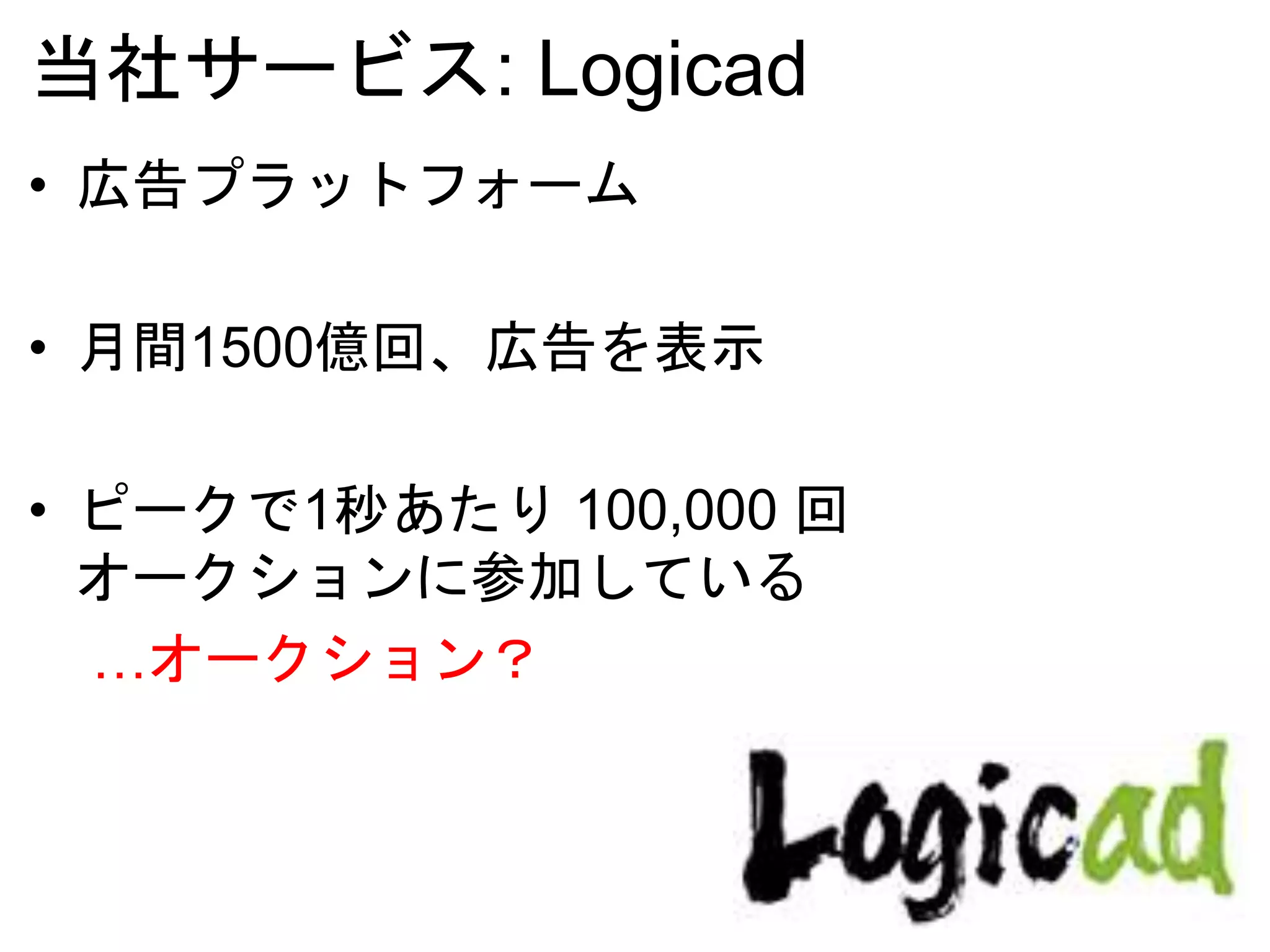 当社サービス: Logicad
• 広告プラットフォーム
• 月間1500億回、広告を表示
• ピークで1秒あたり 100,000 回
オークションに参加している
…オークション？
 