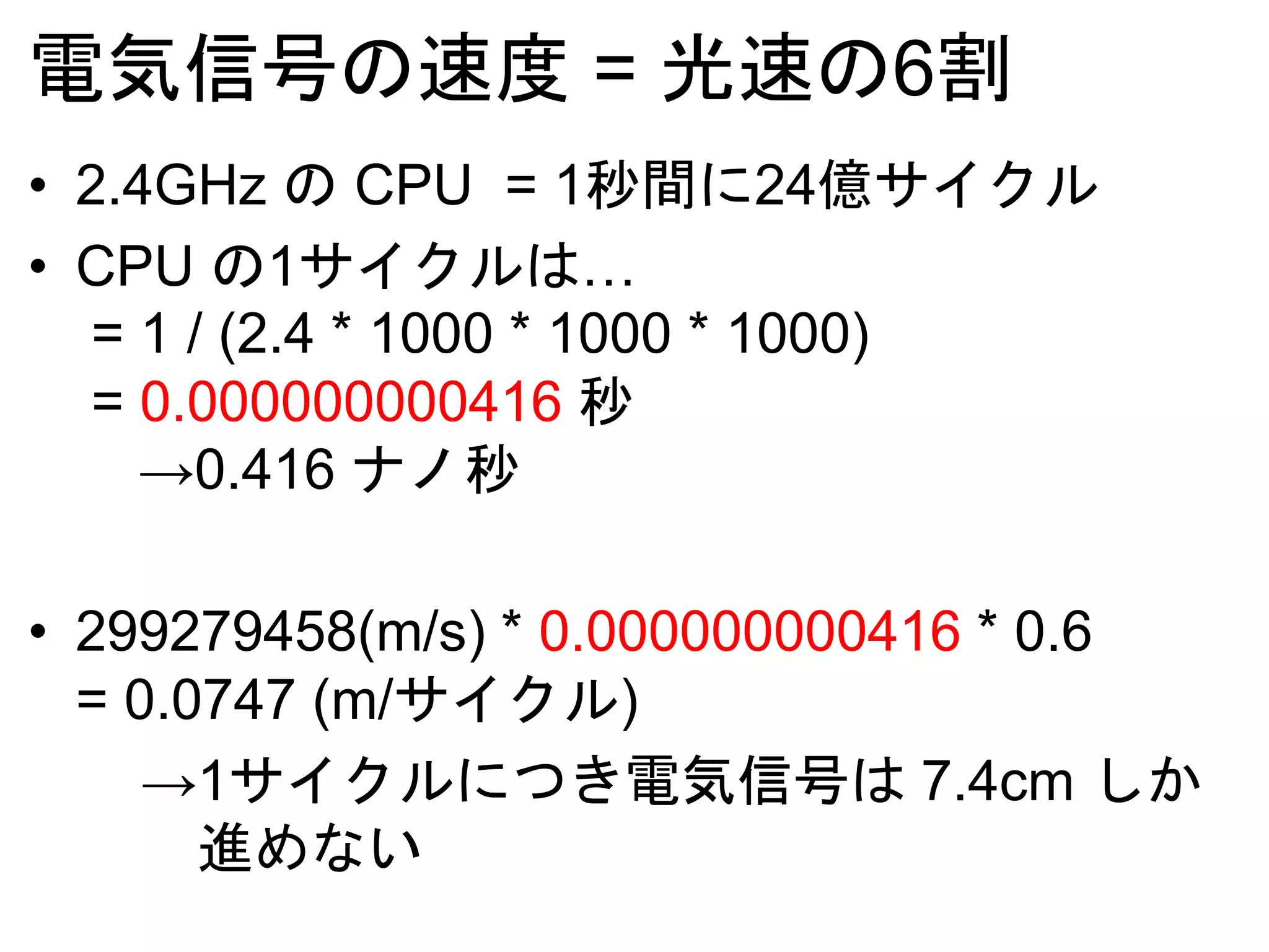 電気信号の速度 = 光速の6割
• 2.4GHz の CPU = 1秒間に24億サイクル
• CPU の1サイクルは…
= 1 / (2.4 * 1000 * 1000 * 1000)
= 0.000000000416 秒
→0.416 ナノ秒
• 299279458(m/s) * 0.000000000416 * 0.6
= 0.0747 (m/サイクル)
→1サイクルにつき電気信号は 7.4cm しか
進めない
 