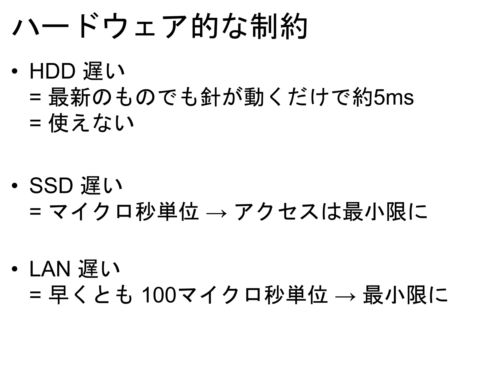 ハードウェア的な制約
• HDD 遅い
= 最新のものでも針が動くだけで約5ms
= 使えない
• SSD 遅い
= マイクロ秒単位 → アクセスは最小限に
• LAN 遅い
= 早くとも 100マイクロ秒単位 → 最小限に
 