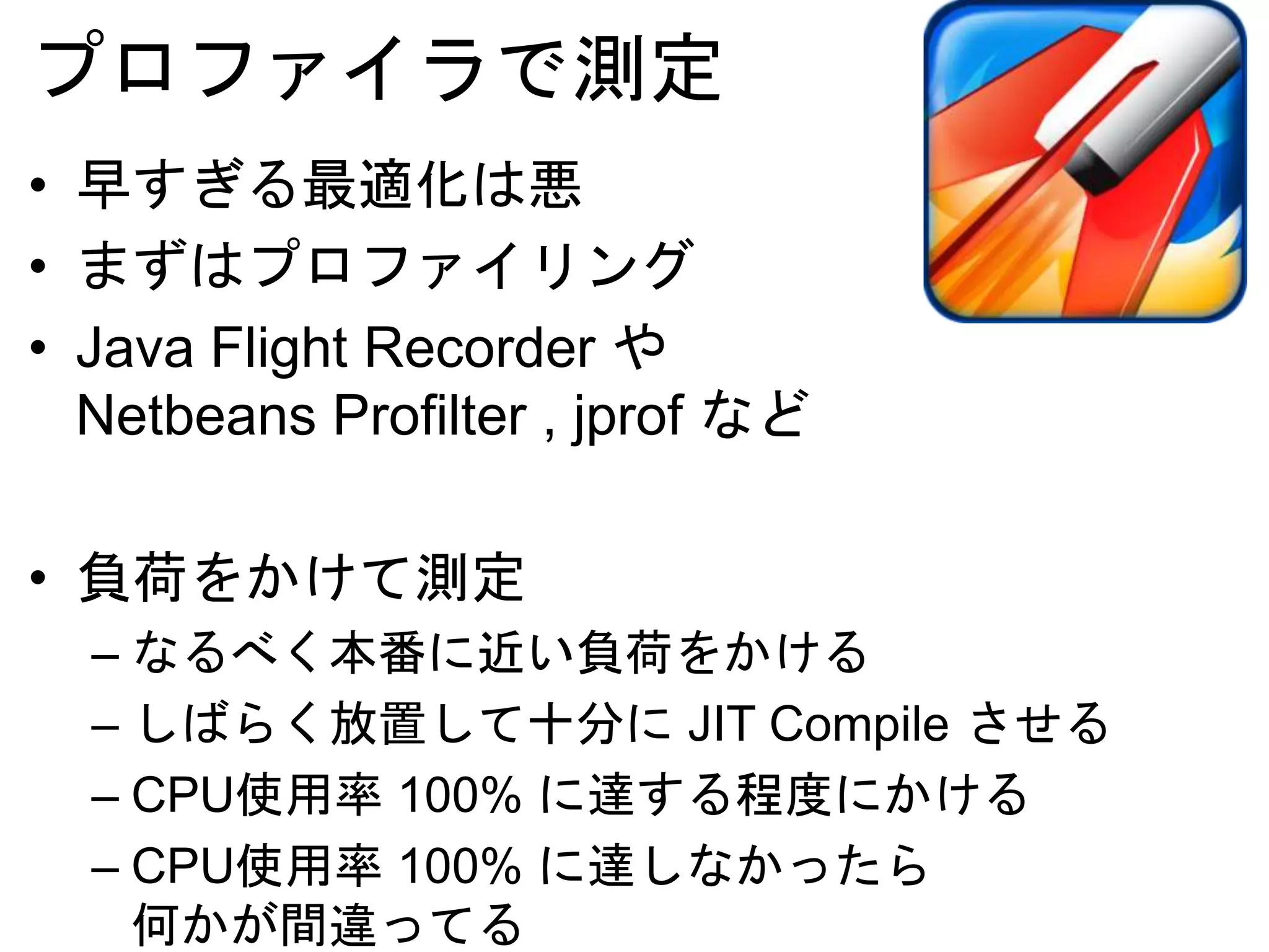 プロファイラで測定
• 早すぎる最適化は悪
• まずはプロファイリング
• Netbeans Profilter , jprof など
• 負荷をかけて測定
– なるべく本番に近い負荷をかける
– しばらく放置して十分に JIT Compile させる
– CPU使用率 100% に達する程度にかける
– CPU使用率 100% に達しなかったら
何かが間違ってる
 