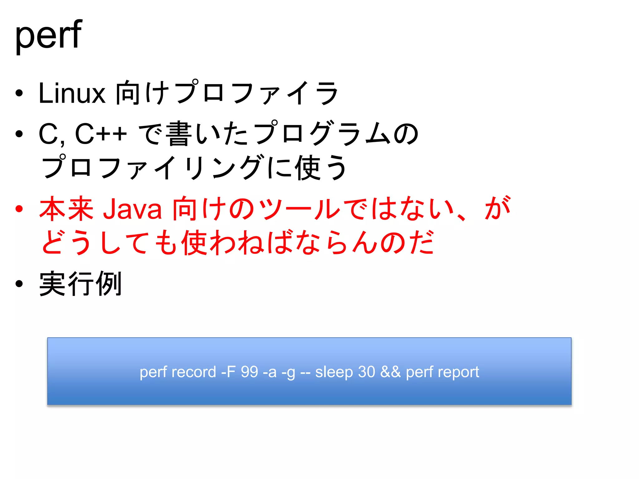 perf
• Linux 向けプロファイラ
• C, C++ で書いたプログラムの
プロファイリングに使う
• 本来 Java 向けのツールではない、が
どうしても使わねばならんのだ
• 実行例
perf record -F 99 -a -g -- sleep 30 && perf report
 