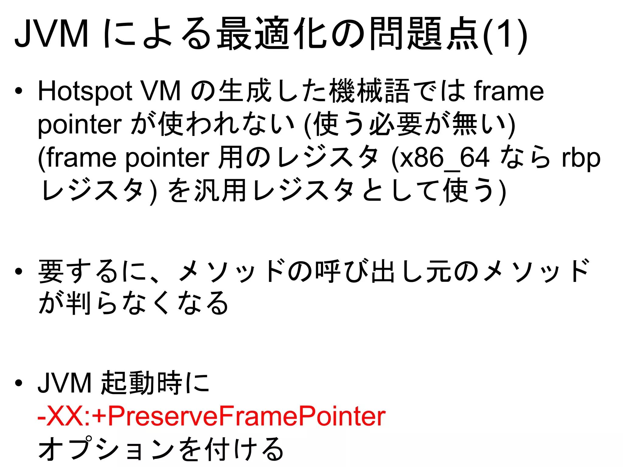 JVM による最適化の問題点(1)
• Hotspot VM の生成した機械語では frame
pointer が使われない (使う必要が無い)
(frame pointer 用のレジスタ (x86_64 なら rbp
レジスタ) を汎用レジスタとして使う)
• 要するに、メソッドの呼び出し元のメソッド
が判らなくなる
• JVM 起動時に
-XX:+PreserveFramePointer
オプションを付ける
 
