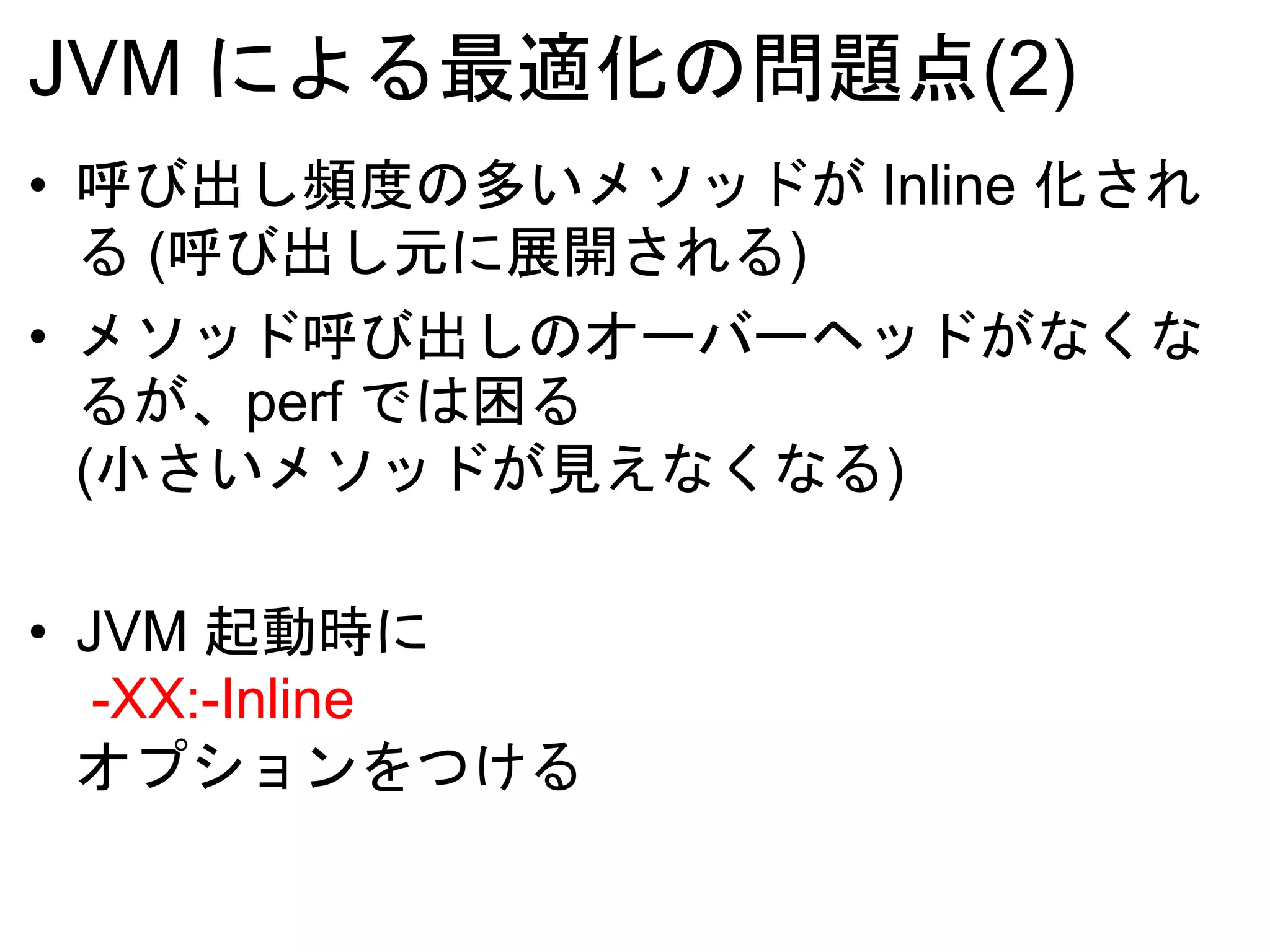 JVM による最適化の問題点(2)
• 呼び出し頻度の多いメソッドが Inline 化され
る (呼び出し元に展開される)
• メソッド呼び出しのオーバーヘッドがなくな
るが、perf では困る
(小さいメソッドが見えなくなる)
• JVM 起動時に
-XX:-Inline
オプションをつける
 