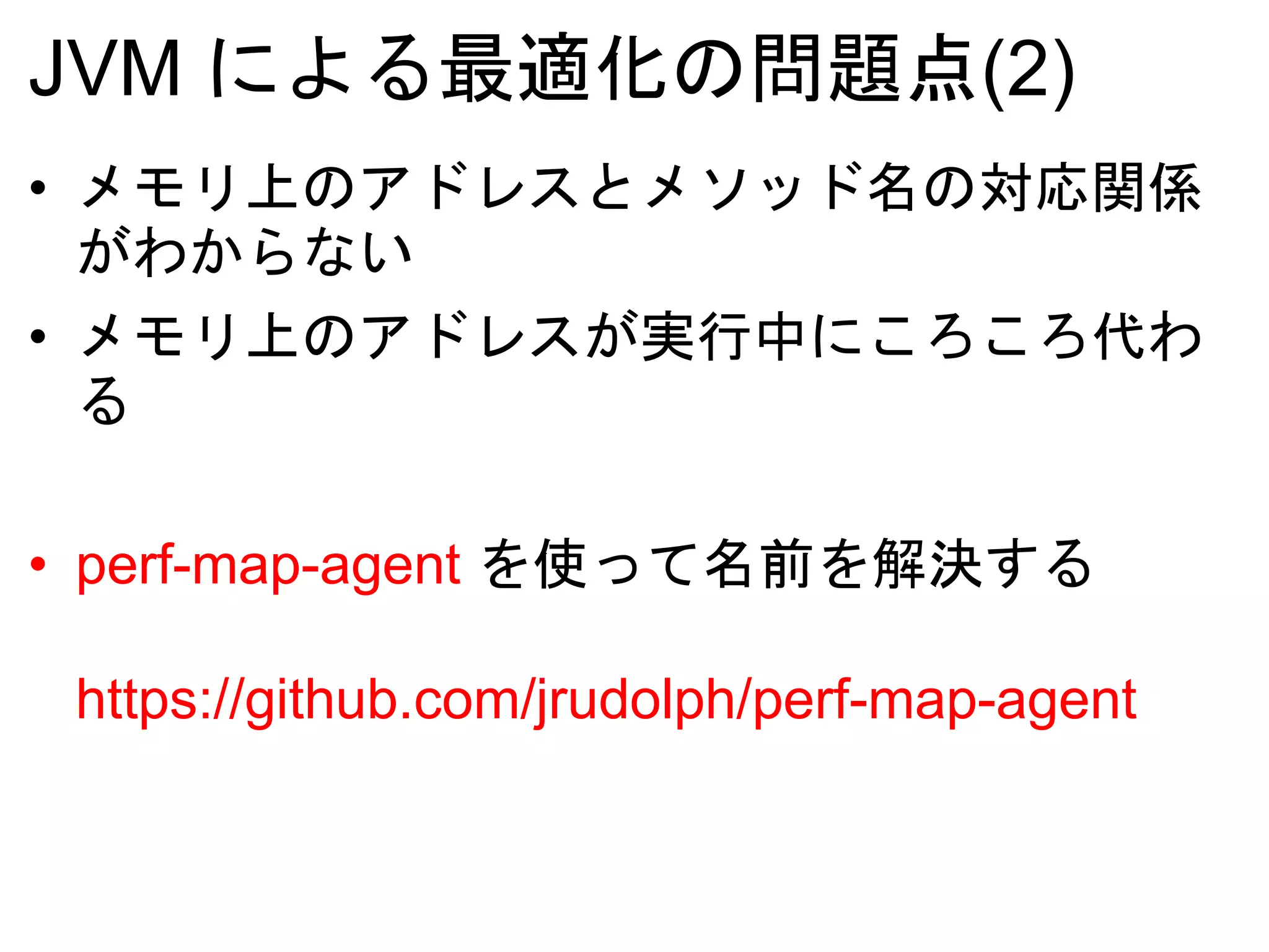 JVM による最適化の問題点(2)
• メモリ上のアドレスとメソッド名の対応関係
がわからない
• メモリ上のアドレスが実行中にころころ代わ
る
• perf-map-agent を使って名前を解決する
https://github.com/jrudolph/perf-map-agent
 