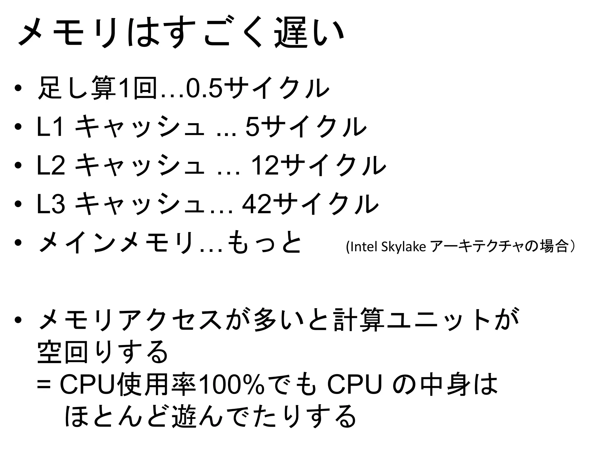 メモリはすごく遅い
• 足し算1回…0.5サイクル
• L1 キャッシュ ... 5サイクル
• L2 キャッシュ … 12サイクル
• L3 キャッシュ… 42サイクル
• メインメモリ…もっと
• メモリアクセスが多いと計算ユニットが
空回りする
= CPU使用率100%でも CPU の中身は
ほとんど遊んでたりする
(Intel Skylake アーキテクチャの場合）
 