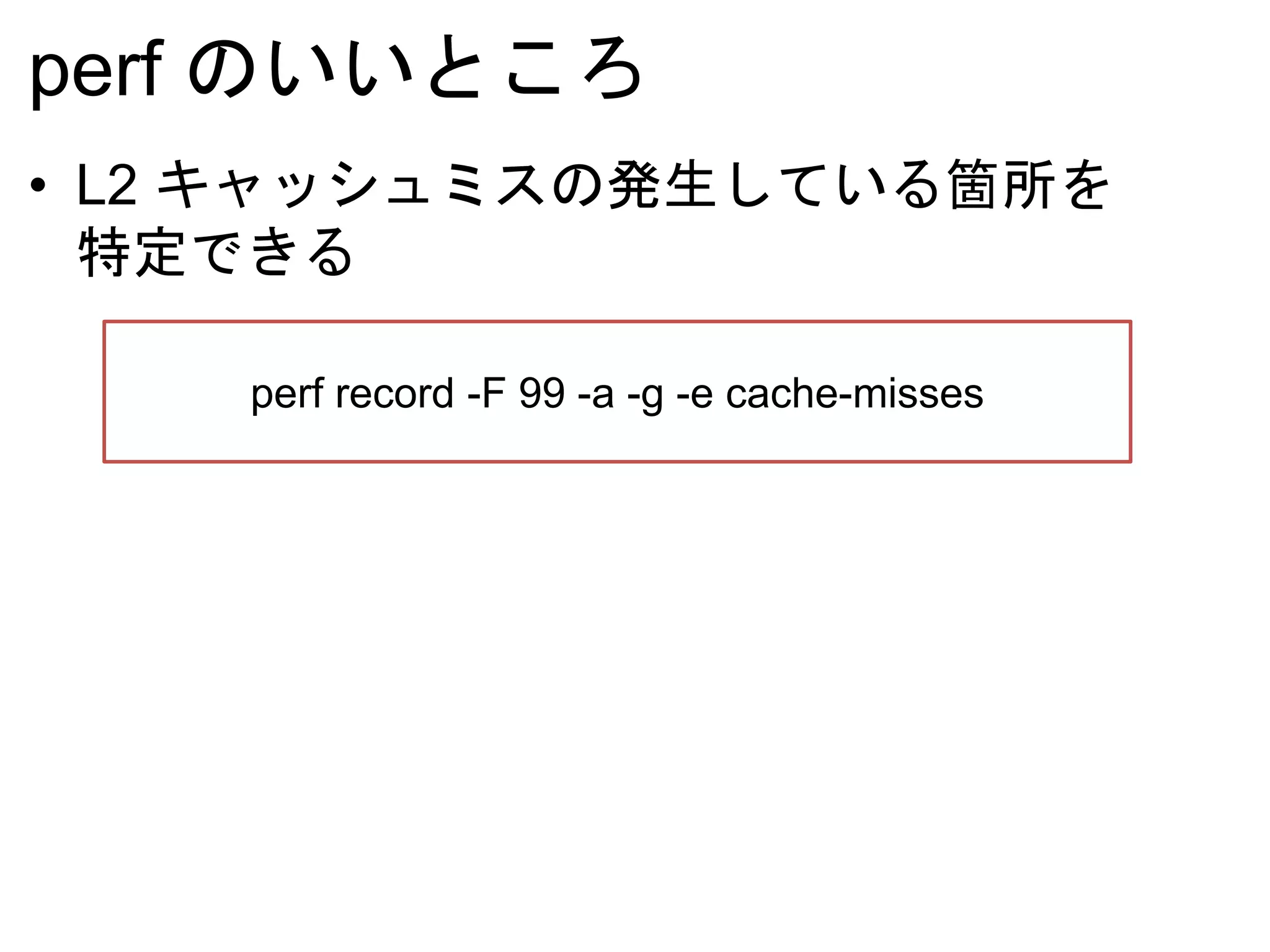perf のいいところ
• L2 キャッシュミスの発生している箇所を
特定できる
perf record -F 99 -a -g -e cache-misses
 