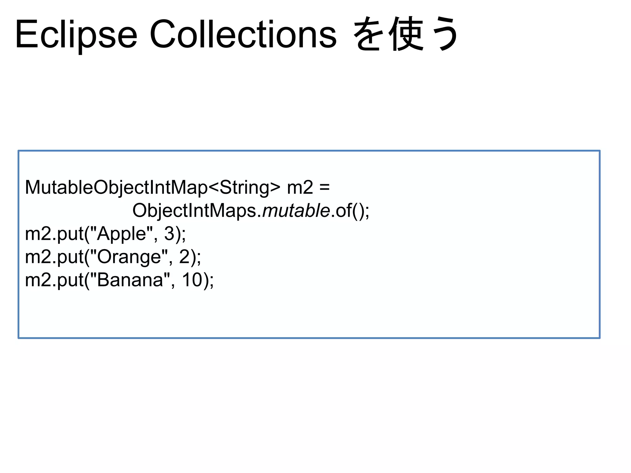 Eclipse Collections を使う
MutableObjectIntMap<String> m2 =
ObjectIntMaps.mutable.of();
m2.put("Apple", 3);
m2.put("Orange", 2);
m2.put("Banana", 10);
 