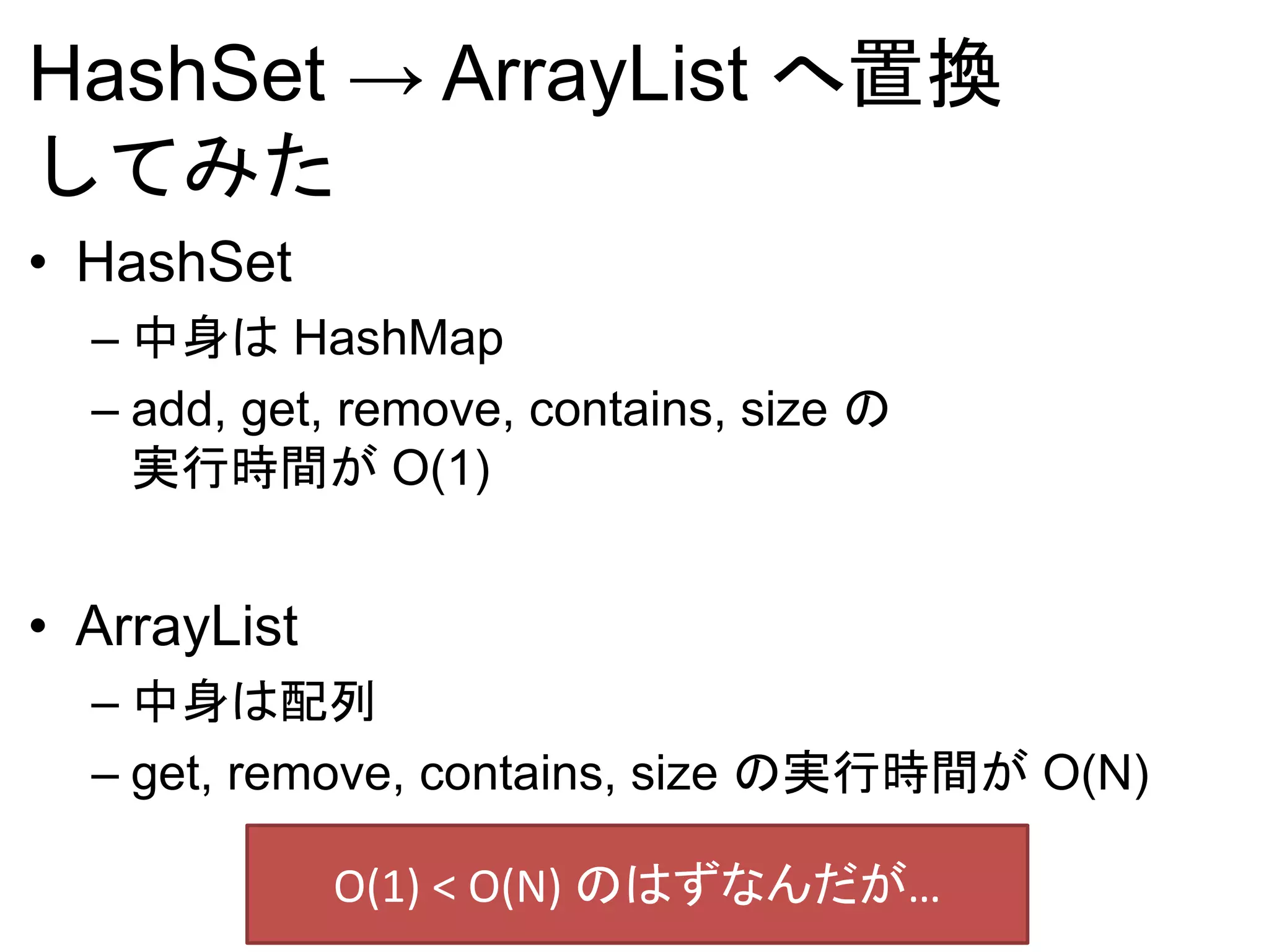 HashSet → ArrayList へ置換
してみた
• HashSet
– 中身は HashMap
– add, get, remove, contains, size の
実行時間が O(1)
• ArrayList
– 中身は配列
– get, remove, contains, size の実行時間が O(N)
O(1) < O(N) のはずなんだが…
 