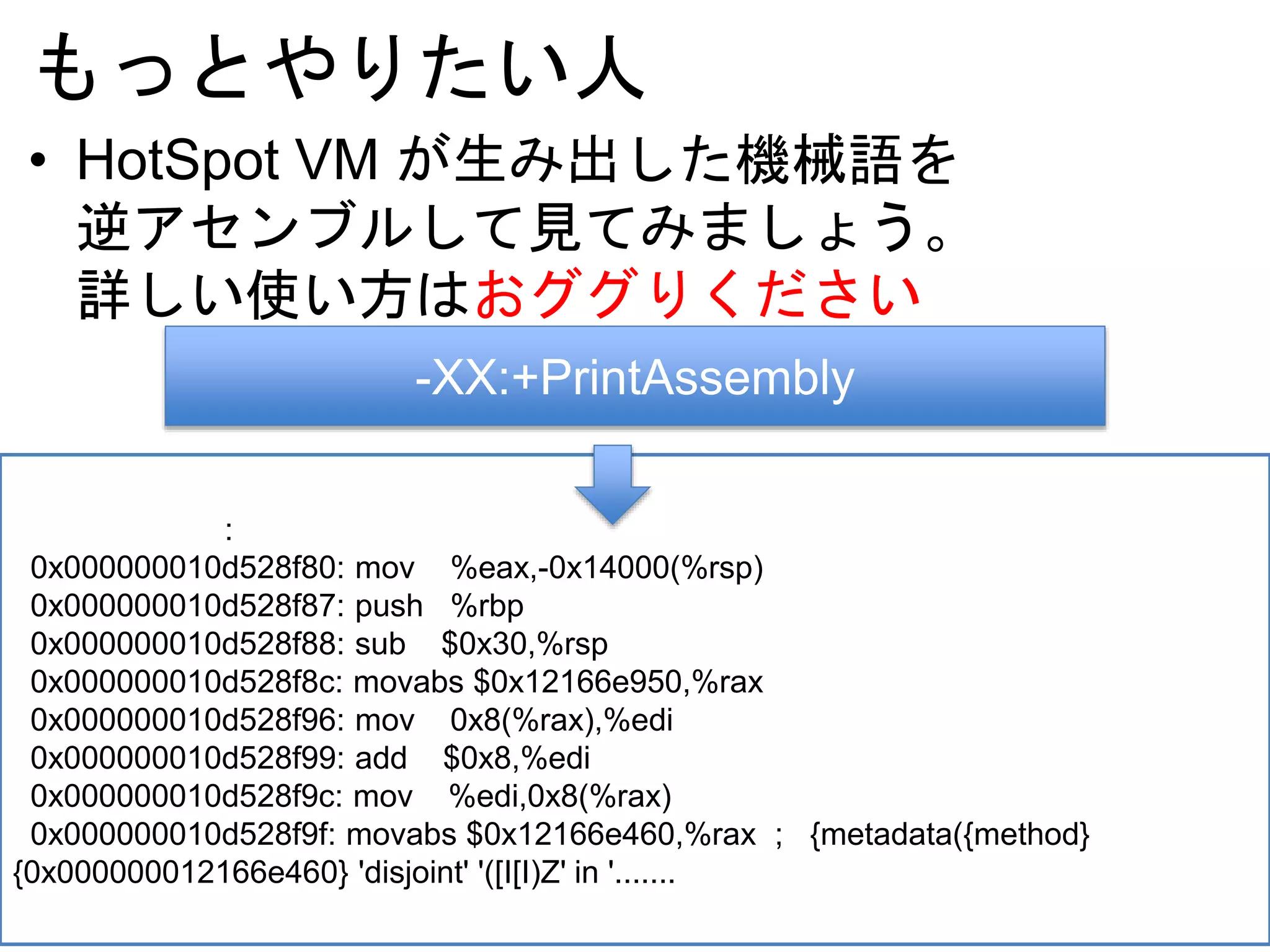もっとやりたい人
• HotSpot VM が生み出した機械語を
逆アセンブルして見てみましょう。
詳しい使い方はおググりください
-XX:+PrintAssembly
:
0x000000010d528f80: mov %eax,-0x14000(%rsp)
0x000000010d528f87: push %rbp
0x000000010d528f88: sub $0x30,%rsp
0x000000010d528f8c: movabs $0x12166e950,%rax
0x000000010d528f96: mov 0x8(%rax),%edi
0x000000010d528f99: add $0x8,%edi
0x000000010d528f9c: mov %edi,0x8(%rax)
0x000000010d528f9f: movabs $0x12166e460,%rax ; {metadata({method}
{0x000000012166e460} 'disjoint' '([I[I)Z' in '.......
 