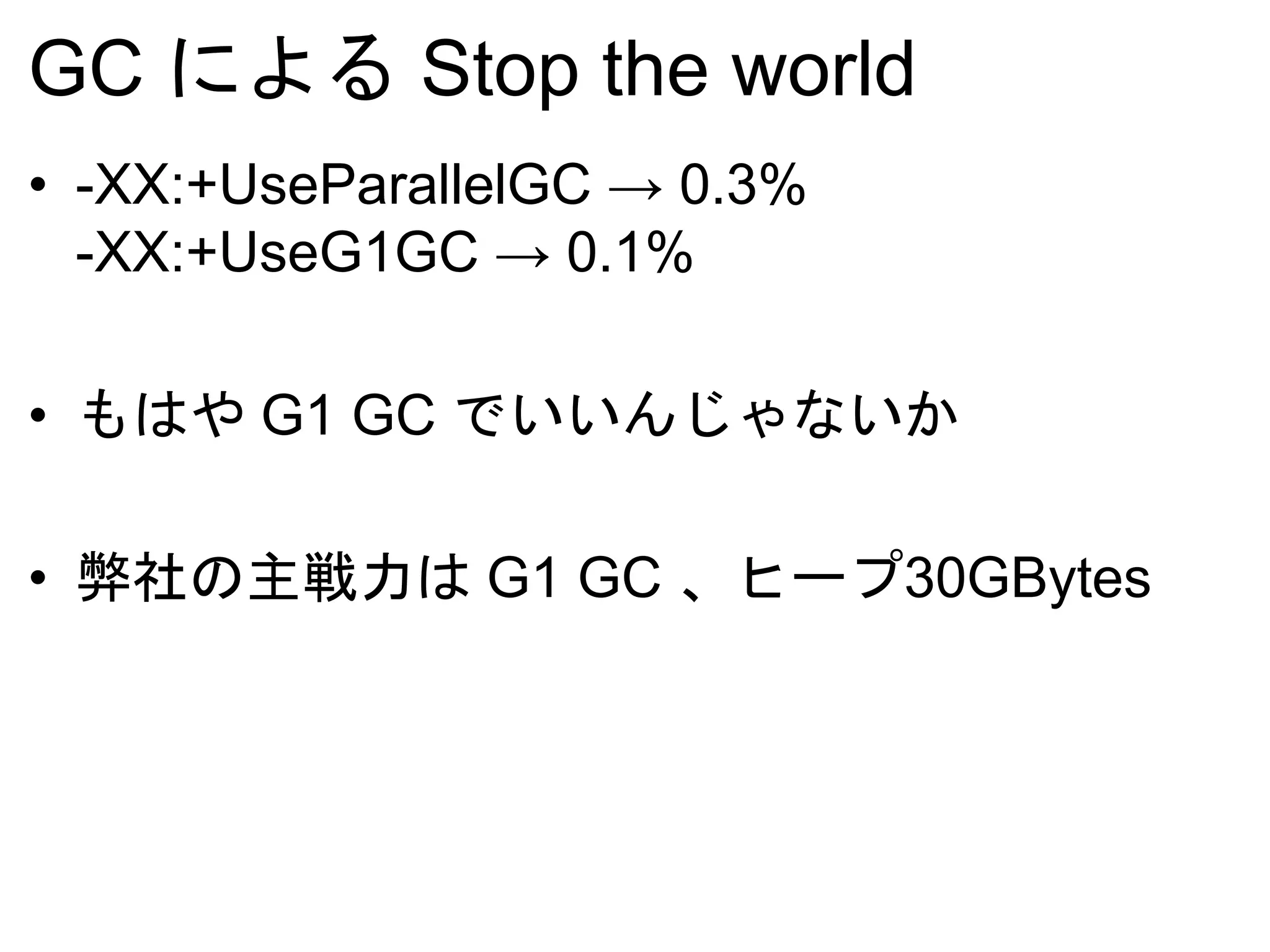 GC による Stop the world
• -XX:+UseParallelGC → 0.3%
-XX:+UseG1GC → 0.1%
• もはや G1 GC でいいんじゃないか
• 弊社の主戦力は G1 GC 、ヒープ30GBytes
 