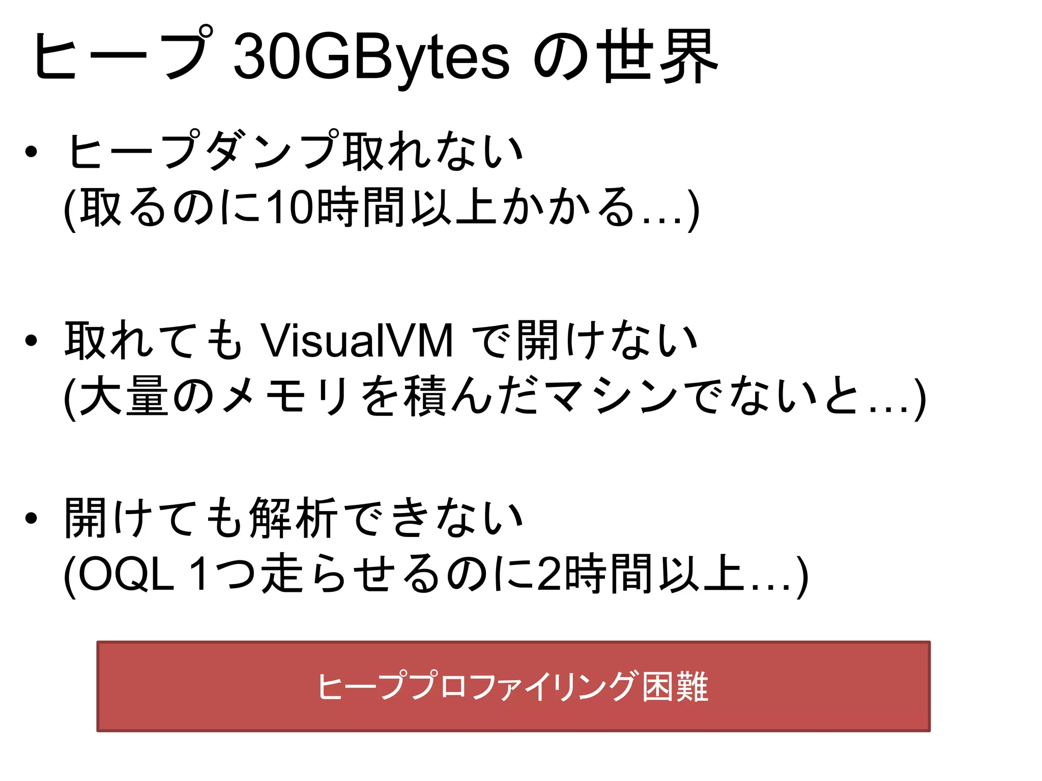 ヒープ 30GBytes の世界
• ヒープダンプ取れない
(取るのに10時間以上かかる…)
• 取れても VisualVM で開けない
(大量のメモリを積んだマシンでないと…)
• 開けても解析できない
(OQL 1つ走らせるのに2時間以上…)
ヒーププロファイリング困難
 