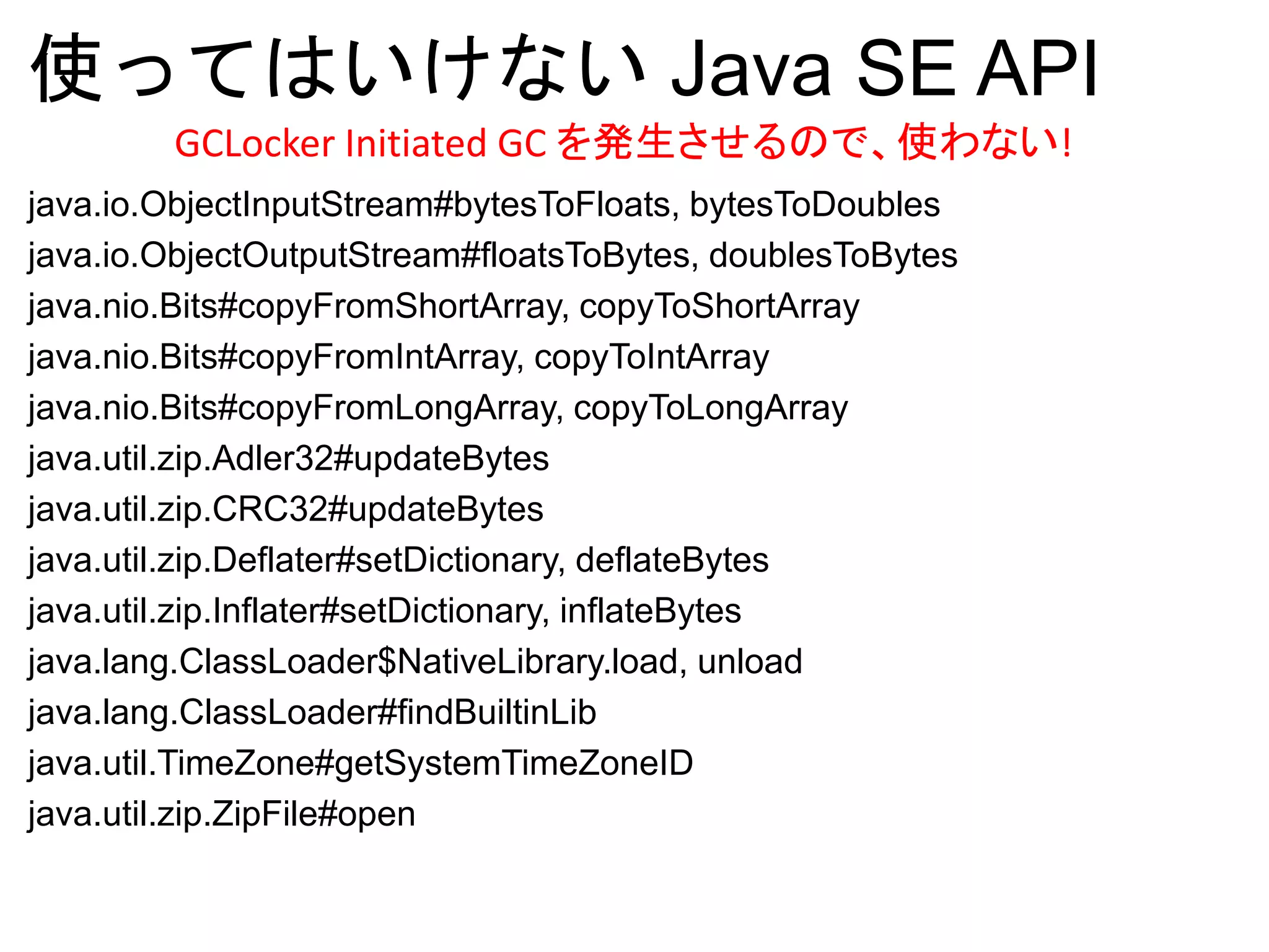 使ってはいけない Java SE API
java.io.ObjectInputStream#bytesToFloats, bytesToDoubles
java.io.ObjectOutputStream#floatsToBytes, doublesToBytes
java.nio.Bits#copyFromShortArray, copyToShortArray
java.nio.Bits#copyFromIntArray, copyToIntArray
java.nio.Bits#copyFromLongArray, copyToLongArray
java.util.zip.Adler32#updateBytes
java.util.zip.CRC32#updateBytes
java.util.zip.Deflater#setDictionary, deflateBytes
java.util.zip.Inflater#setDictionary, inflateBytes
java.lang.ClassLoader$NativeLibrary.load, unload
java.lang.ClassLoader#findBuiltinLib
java.util.TimeZone#getSystemTimeZoneID
java.util.zip.ZipFile#open
GCLocker Initiated GC を発生させるので、使わない!
 