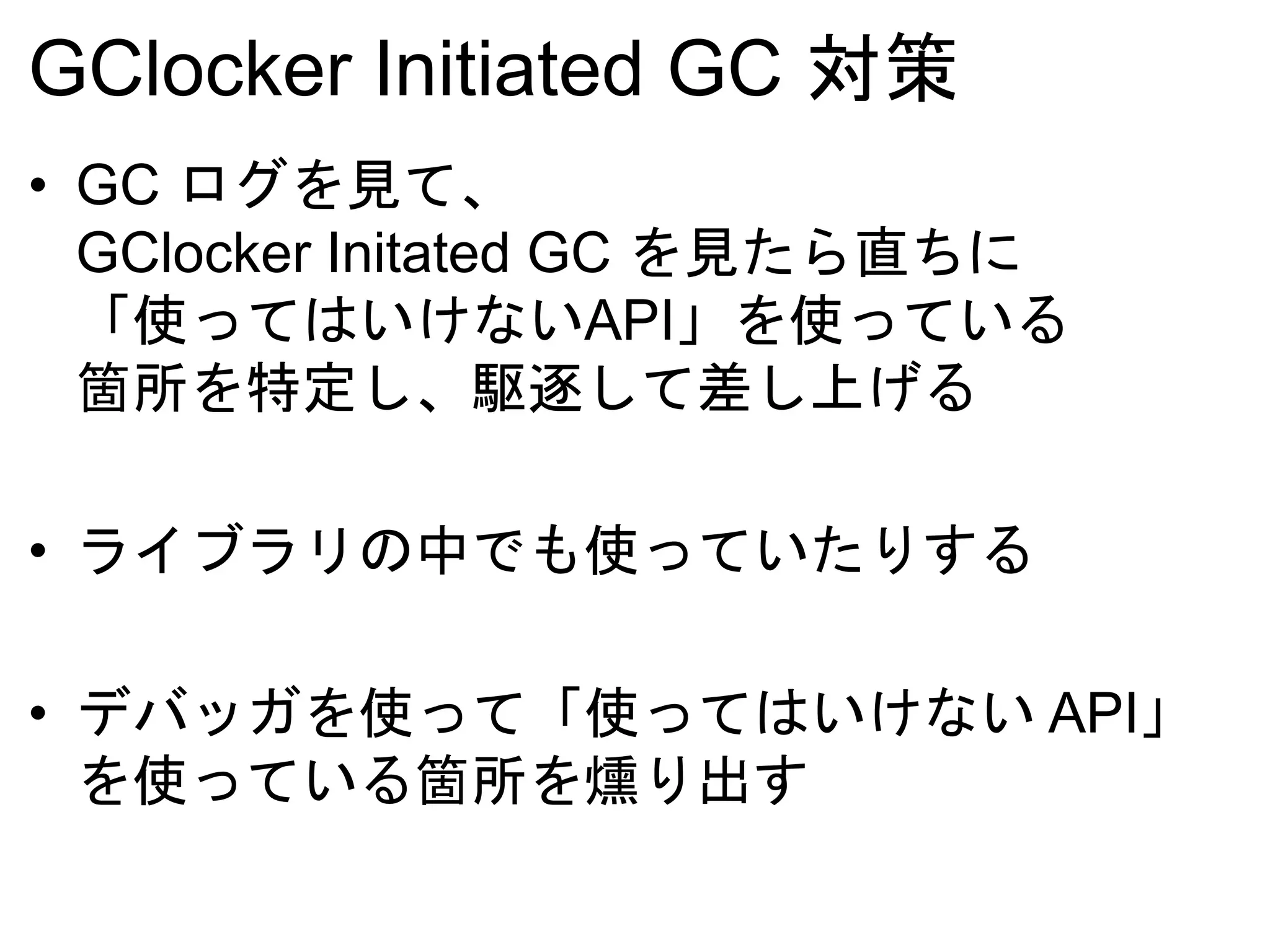GClocker Initiated GC 対策
• GC ログを見て、
GClocker Initated GC を見たら直ちに
「使ってはいけないAPI」を使っている
箇所を特定し、駆逐して差し上げる
• ライブラリの中でも使っていたりする
• デバッガを使って「使ってはいけない API」
を使っている箇所を燻り出す
 