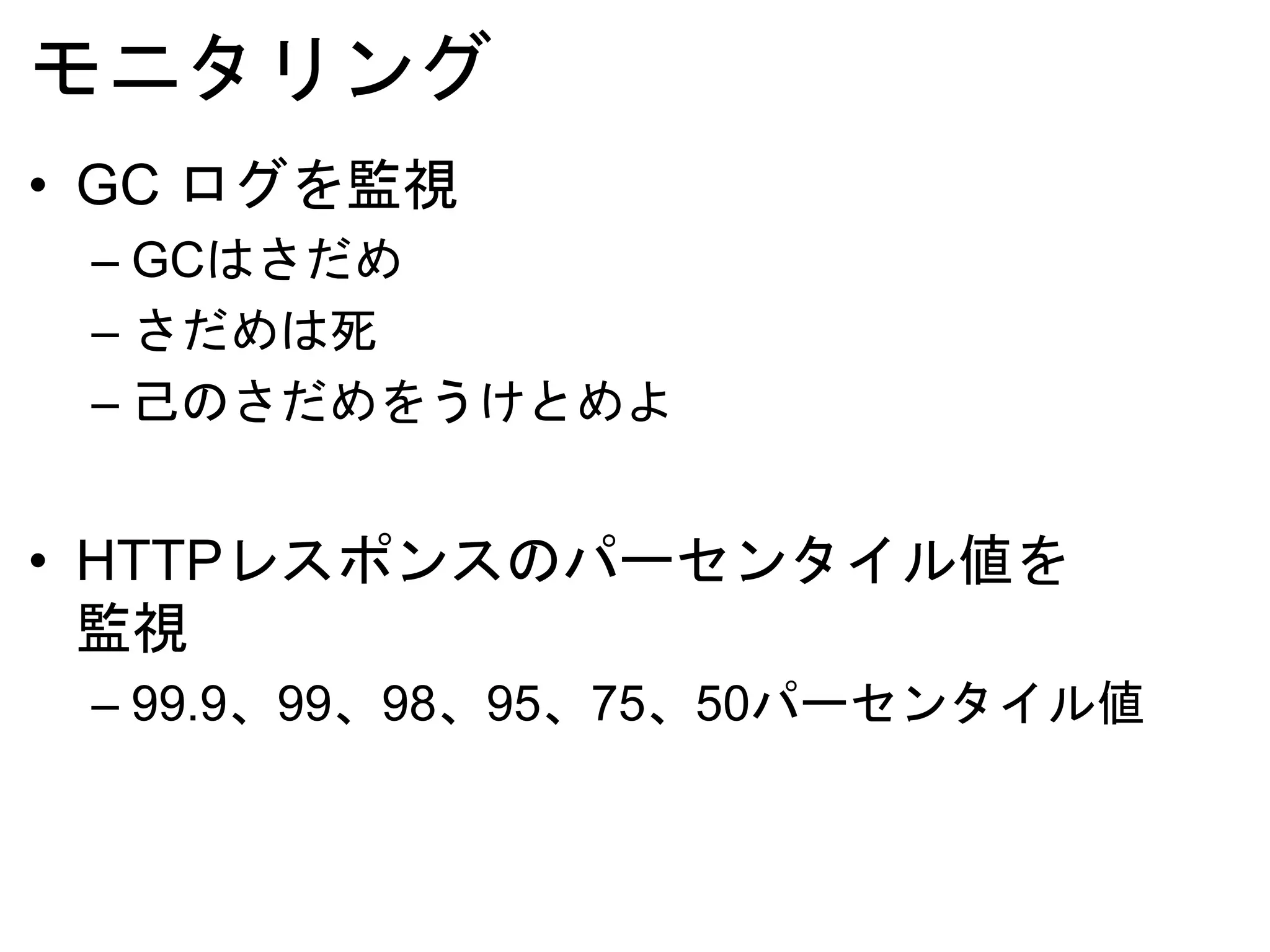 モニタリング
• GC ログを監視
– GCはさだめ
– さだめは死
– 己のさだめをうけとめよ
• HTTPレスポンスのパーセンタイル値を
監視
– 99.9、99、98、95、75、50パーセンタイル値
 