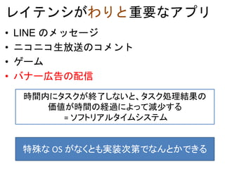 レイテンシがわりと重要なアプリ
• LINE のメッセージ
• ニコニコ生放送のコメント
• ゲーム
• バナー広告の配信
時間内にタスクが終了しないと、タスク処理結果の
価値が時間の経過によって減少する
= ソフトリアルタイムシステム
特殊な OS がなくとも実装次第でなんとかできる
 