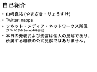 自己紹介
• 山崎良祐 (やまざき・りょうすけ)
• Twitter: nappa
• ソネット・メディア・ネットワークス所属
(プロバイダの So-net の子会社)
• 本日の発表および発言は個人の見解であり、
所属する組織の公式見解ではありません。
 