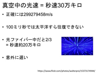 真空中の光速 = 秒速30万キロ
https://www.flickr.com/photos/walterpro/15373174944/
• 正確には299279458m/s
• 100ミリ秒では太平洋すら往復できない
• 光ファイバー中だと2/3
= 秒速約20万キロ
• 意外に遅い
 