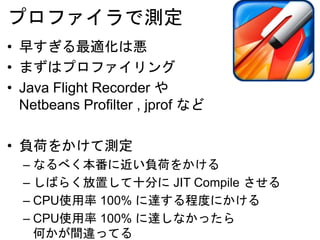 プロファイラで測定
• 早すぎる最適化は悪
• まずはプロファイリング
• Netbeans Profilter , jprof など
• 負荷をかけて測定
– なるべく本番に近い負荷をかける
– しばらく放置して十分に JIT Compile させる
– CPU使用率 100% に達する程度にかける
– CPU使用率 100% に達しなかったら
何かが間違ってる
 