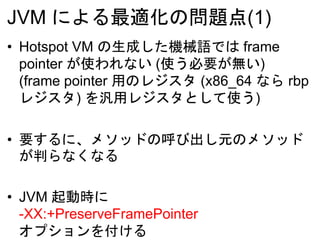 JVM による最適化の問題点(1)
• Hotspot VM の生成した機械語では frame
pointer が使われない (使う必要が無い)
(frame pointer 用のレジスタ (x86_64 なら rbp
レジスタ) を汎用レジスタとして使う)
• 要するに、メソッドの呼び出し元のメソッド
が判らなくなる
• JVM 起動時に
-XX:+PreserveFramePointer
オプションを付ける
 