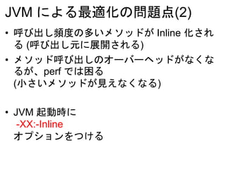 JVM による最適化の問題点(2)
• 呼び出し頻度の多いメソッドが Inline 化され
る (呼び出し元に展開される)
• メソッド呼び出しのオーバーヘッドがなくな
るが、perf では困る
(小さいメソッドが見えなくなる)
• JVM 起動時に
-XX:-Inline
オプションをつける
 