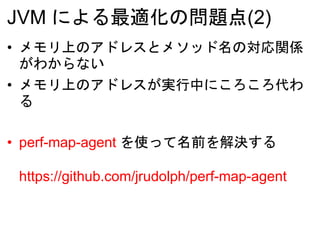 JVM による最適化の問題点(2)
• メモリ上のアドレスとメソッド名の対応関係
がわからない
• メモリ上のアドレスが実行中にころころ代わ
る
• perf-map-agent を使って名前を解決する
https://github.com/jrudolph/perf-map-agent
 
