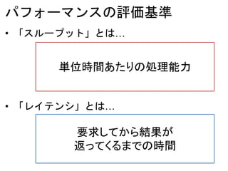 パフォーマンスの評価基準
• 「スループット」とは…
• 「レイテンシ」とは…
単位時間あたりの処理能力
要求してから結果が
返ってくるまでの時間
 
