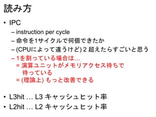 読み方
• IPC
– instruction per cycle
– 命令を1サイクルで何個できたか
– (CPUによって違うけど) 2 超えたらすごいと思う
– 1を割っている場合は…
= 演算ユニットがメモリアクセス待ちで
待っている
= (理論上) もっと改善できる
• L3hit … L3 キャッシュヒット率
• L2hit … L2 キャッシュヒット率
 