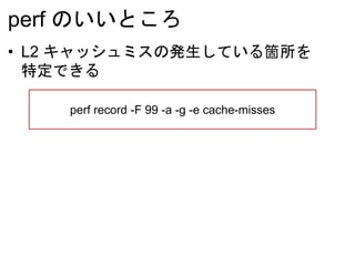 perf のいいところ
• L2 キャッシュミスの発生している箇所を
特定できる
perf record -F 99 -a -g -e cache-misses
 