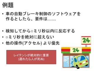 例題
• 車の自動ブレーキ制御のソフトウェアを
作るとしたら、要件は……
• 検知してから○ミリ秒以内に反応する
• ○ミリ秒を絶対に超えない
• 他の操作(アクセル) より優先
レイテンシが絶対的に重要
(遅れたら人が死ぬ)
 