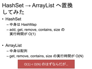 HashSet → ArrayList へ置換
してみた
• HashSet
– 中身は HashMap
– add, get, remove, contains, size の
実行時間が O(1)
• ArrayList
– 中身は配列
– get, remove, contains, size の実行時間が O(N)
O(1) < O(N) のはずなんだが…
 