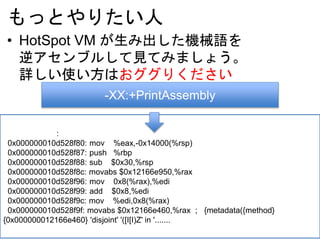 もっとやりたい人
• HotSpot VM が生み出した機械語を
逆アセンブルして見てみましょう。
詳しい使い方はおググりください
-XX:+PrintAssembly
:
0x000000010d528f80: mov %eax,-0x14000(%rsp)
0x000000010d528f87: push %rbp
0x000000010d528f88: sub $0x30,%rsp
0x000000010d528f8c: movabs $0x12166e950,%rax
0x000000010d528f96: mov 0x8(%rax),%edi
0x000000010d528f99: add $0x8,%edi
0x000000010d528f9c: mov %edi,0x8(%rax)
0x000000010d528f9f: movabs $0x12166e460,%rax ; {metadata({method}
{0x000000012166e460} 'disjoint' '([I[I)Z' in '.......
 
