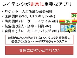 レイテンシが非常に重要なアプリ
• ロケット・人工衛星の姿勢制御
• 医療関係 (MRI、CTスキャン etc)
• 防衛関係 (レーダー、ミサイル etc)
• 航空機 (航法・誘導・制御 etc)
• 自動車 (ブレーキ・エアバッグ etc )
時間内にタスクが終了しないと、タスク処理結果の
価値がなくなる = ハードリアルタイムシステム
専用OSがないと作れない
 