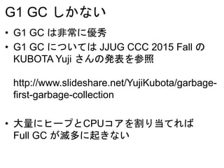 G1 GC しかない
• G1 GC は非常に優秀
• G1 GC については JJUG CCC 2015 Fall の
KUBOTA Yuji さんの発表を参照
http://www.slideshare.net/YujiKubota/garbage-
first-garbage-collection
• 大量にヒープとCPUコアを割り当てれば
Full GC が滅多に起きない
 