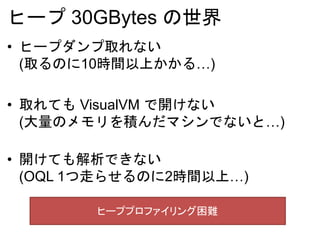 ヒープ 30GBytes の世界
• ヒープダンプ取れない
(取るのに10時間以上かかる…)
• 取れても VisualVM で開けない
(大量のメモリを積んだマシンでないと…)
• 開けても解析できない
(OQL 1つ走らせるのに2時間以上…)
ヒーププロファイリング困難
 