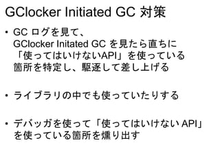 GClocker Initiated GC 対策
• GC ログを見て、
GClocker Initated GC を見たら直ちに
「使ってはいけないAPI」を使っている
箇所を特定し、駆逐して差し上げる
• ライブラリの中でも使っていたりする
• デバッガを使って「使ってはいけない API」
を使っている箇所を燻り出す
 