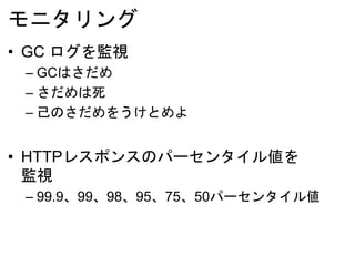 モニタリング
• GC ログを監視
– GCはさだめ
– さだめは死
– 己のさだめをうけとめよ
• HTTPレスポンスのパーセンタイル値を
監視
– 99.9、99、98、95、75、50パーセンタイル値
 