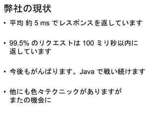 弊社の現状
• 平均 約 5 ms でレスポンスを返しています
• 99.5% のリクエストは 100 ミリ秒以内に
返しています
• 今後もがんばります。Java で戦い続けます
• 他にも色々テクニックがありますが
またの機会に
 